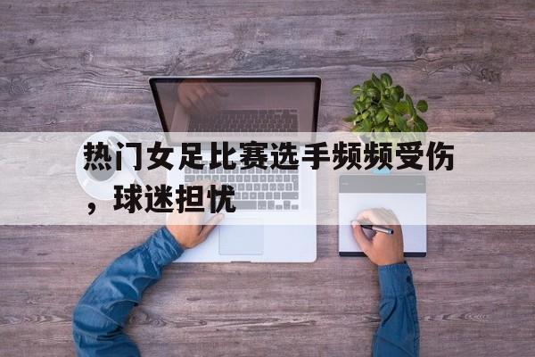 C7娱乐下载-包含热门女足比赛选手频频受伤，球迷担忧的词条