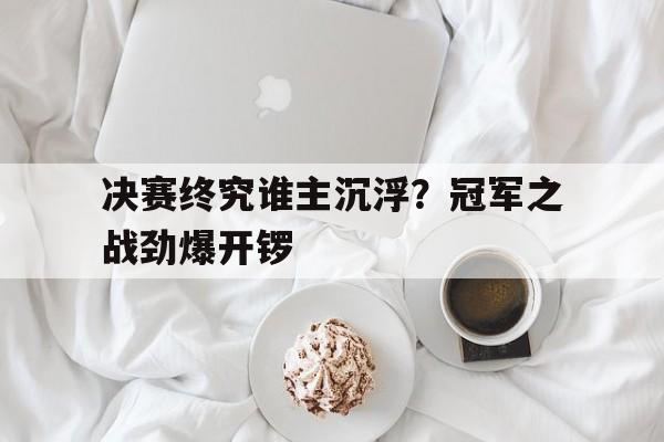 关于决赛终究谁主沉浮?冠军之战劲爆开锣的信息 关于决赛终究谁主沉浮?冠军之战劲爆开锣的信息