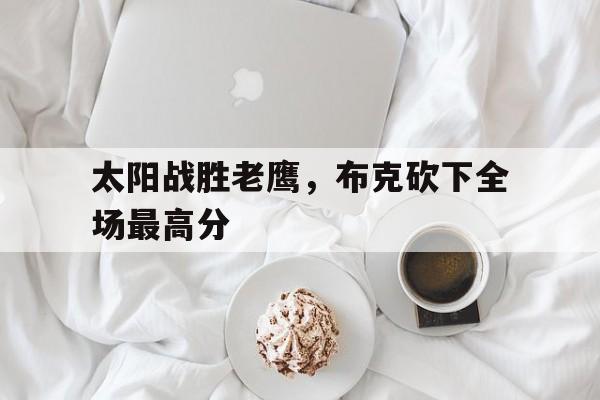 C7娱乐app-太阳战胜老鹰，布克砍下全场最高分(太阳vs老鹰一月15日)